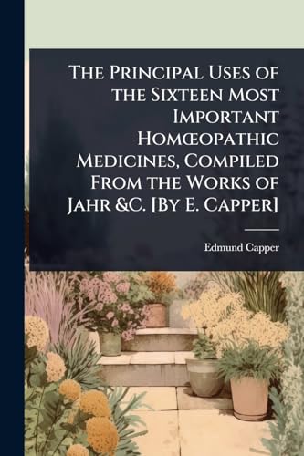 The Principal Uses of the Sixteen Most Important HomÅopathic Medicines, Compiled From the Works of Jahr &C. [By E. Capper]