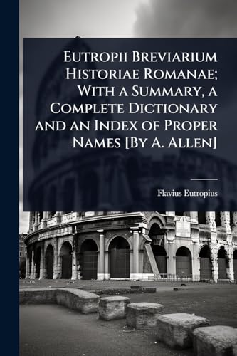 Eutropii Breviarium Historiae Romanae; With a Summary, a Complete Dictionary and an Index of Proper Names [By A. Allen]