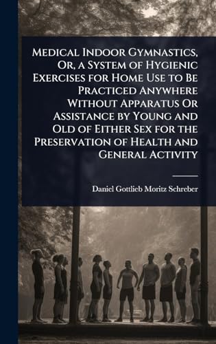 Medical Indoor Gymnastics, Or, a System of Hygienic Exercises for Home Use to Be Practiced Anywhere Without Apparatus Or Assistance by Young and Old of Either Sex for the Preservation of Health and General Activity