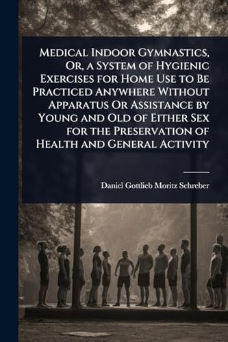 Medical Indoor Gymnastics, Or, a System of Hygienic Exercises for Home Use to Be Practiced Anywhere Without Apparatus Or Assistance by Young and Old of Either Sex for the Preservation of Health and General Activity