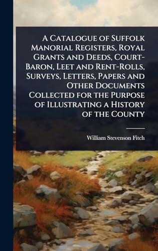 A Catalogue of Suffolk Manorial Registers, Royal Grants and Deeds, Court-Baron, Leet and Rent-Rolls, Surveys, Letters, Papers and Other Documents Collected for the Purpose of Illustrating a History of the County