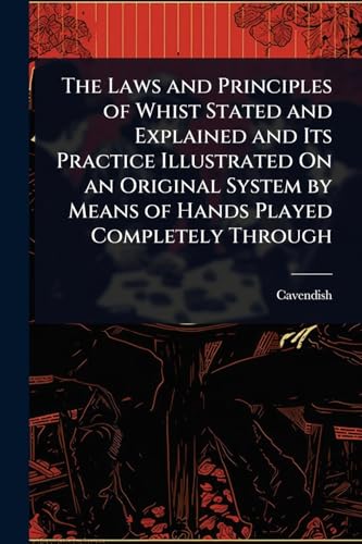 The Laws and Principles of Whist Stated and Explained and Its Practice Illustrated On an Original System by Means of Hands Played Completely Through