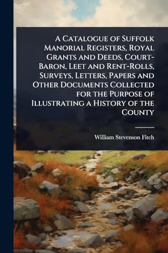 A Catalogue of Suffolk Manorial Registers, Royal Grants and Deeds, Court-Baron, Leet and Rent-Rolls, Surveys, Letters, Papers and Other Documents Collected for the Purpose of Illustrating a History of the County