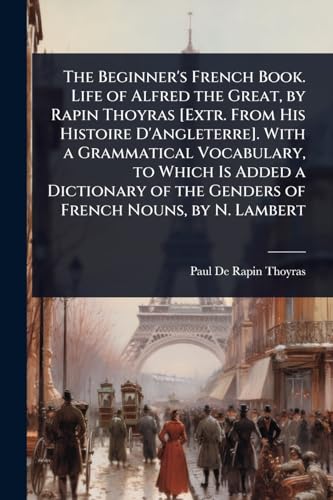 The Beginner's French Book. Life of Alfred the Great, by Rapin Thoyras [Extr. From His Histoire D'Angleterre]. With a Grammatical Vocabulary, to Which Is Added a Dictionary of the Genders of French Nouns, by N. Lambert