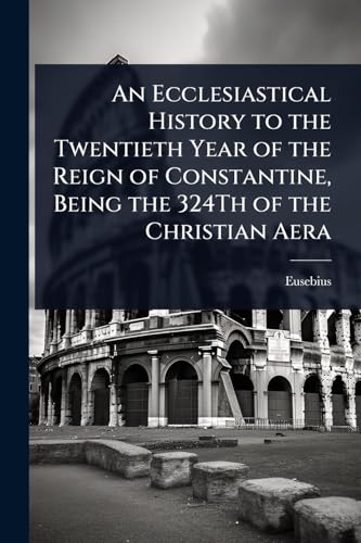 An Ecclesiastical History to the Twentieth Year of the Reign of Constantine, Being the 324Th of the Christian Aera
