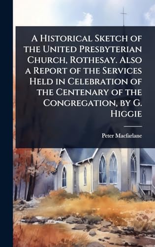 A Historical Sketch of the United Presbyterian Church, Rothesay. Also a Report of the Services Held in Celebration of the Centenary of the Congregation, by G. Higgie