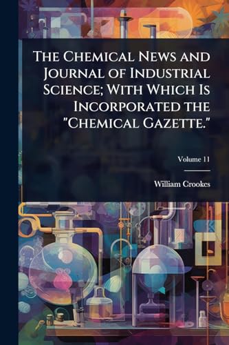 The Chemical News and Journal of Industrial Science; With Which Is Incorporated the 'Chemical Gazette.'