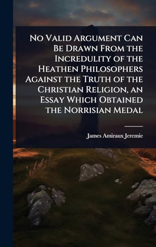 No Valid Argument Can Be Drawn From the Incredulity of the Heathen Philosophers Against the Truth of the Christian Religion, an Essay Which Obtained the Norrisian Medal