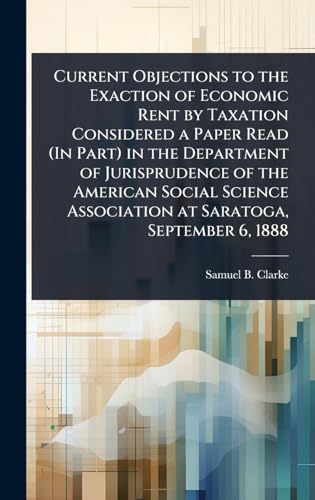 Current Objections to the Exaction of Economic Rent by Taxation Considered a Paper Read (In Part) in the Department of Jurisprudence of the American Social Science Association at Saratoga, September 6, 1888