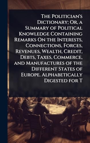 The Politician's Dictionary; Or, a Summary of Political Knowledge Containing Remarks On the Interests, Connections, Forces, Revenues, Wealth, Credit, Debts, Taxes, Commerce, and Manufactures of the Different States of Europe. Alphabetically Digested for T