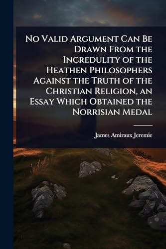 No Valid Argument Can Be Drawn From the Incredulity of the Heathen Philosophers Against the Truth of the Christian Religion, an Essay Which Obtained the Norrisian Medal
