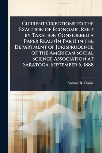 Current Objections to the Exaction of Economic Rent by Taxation Considered a Paper Read (In Part) in the Department of Jurisprudence of the American Social Science Association at Saratoga, September 6, 1888