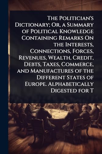 The Politician's Dictionary; Or, a Summary of Political Knowledge Containing Remarks On the Interests, Connections, Forces, Revenues, Wealth, Credit, Debts, Taxes, Commerce, and Manufactures of the Different States of Europe. Alphabetically Digested for T