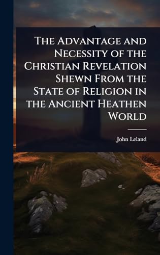 The Advantage and Necessity of the Christian Revelation Shewn From the State of Religion in the Ancient Heathen World