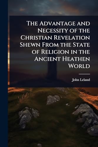 The Advantage and Necessity of the Christian Revelation Shewn From the State of Religion in the Ancient Heathen World