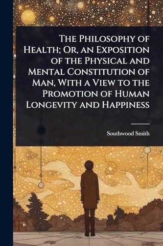 The Philosophy of Health; Or, an Exposition of the Physical and Mental Constitution of Man, With a View to the Promotion of Human Longevity and Happiness