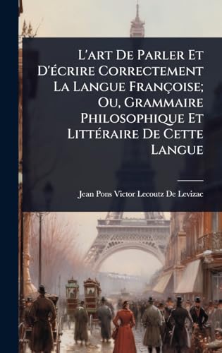 L'art De Parler Et D'Ã©crire Correctement La Langue FranÃ§oise; Ou, Grammaire Philosophique Et LittÃ©raire De Cette Langue