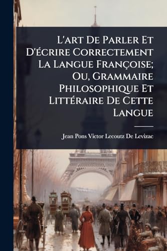 L'art De Parler Et D'Ã©crire Correctement La Langue FranÃ§oise; Ou, Grammaire Philosophique Et LittÃ©raire De Cette Langue