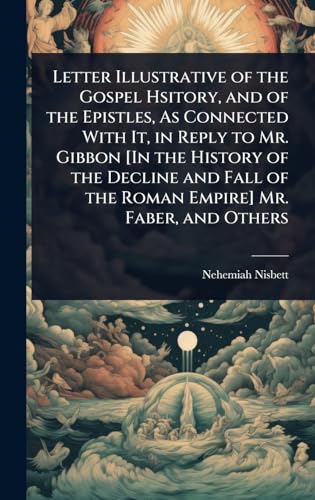 Letter Illustrative of the Gospel Hsitory, and of the Epistles, As Connected With It, in Reply to Mr. Gibbon [In the History of the Decline and Fall of the Roman Empire] Mr. Faber, and Others