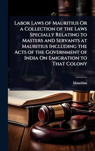 Labor Laws of Mauritius Or a Collection of the Laws Specially Relating to Masters and Servants at Mauritius Including the Acts of the Government of India On Emigration to That Colony