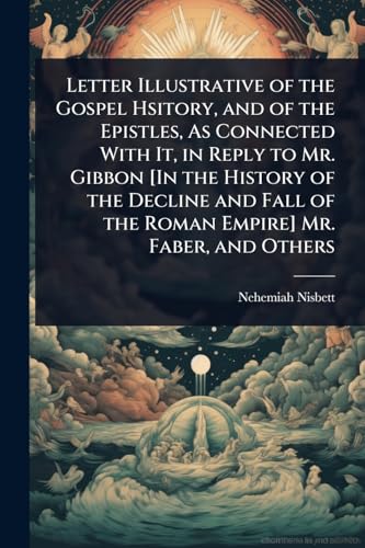 Letter Illustrative of the Gospel Hsitory, and of the Epistles, As Connected With It, in Reply to Mr. Gibbon [In the History of the Decline and Fall of the Roman Empire] Mr. Faber, and Others