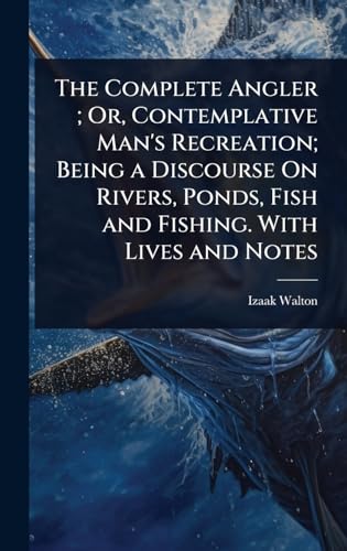 The Complete Angler ; Or, Contemplative Man's Recreation; Being a Discourse On Rivers, Ponds, Fish and Fishing. With Lives and Notes