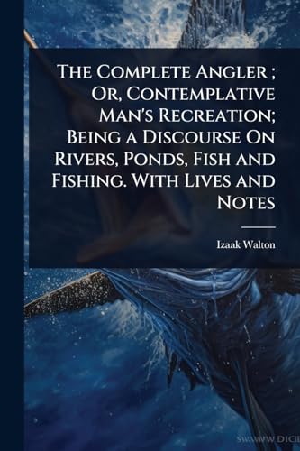 The Complete Angler ; Or, Contemplative Man's Recreation; Being a Discourse On Rivers, Ponds, Fish and Fishing. With Lives and Notes