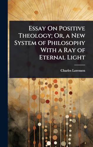 Essay On Positive Theology; Or, a New System of Philosophy With a Ray of Eternal Light
