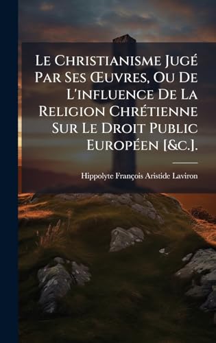 Le Christianisme JugÃ© Par Ses Åuvres, Ou De L'influence De La Religion ChrÃ©tienne Sur Le Droit Public EuropÃ©en [&c.].