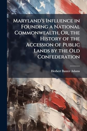 Maryland's Influence in Founding a National Commonwealth, Or, the History of the Accession of Public Lands by the Old Confederation