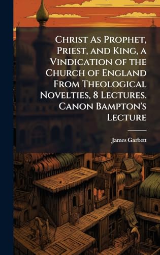 Christ As Prophet, Priest, and King, a Vindication of the Church of England From Theological Novelties, 8 Lectures. Canon Bampton's Lecture