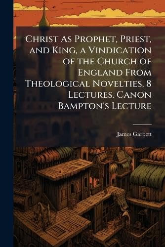 Christ As Prophet, Priest, and King, a Vindication of the Church of England From Theological Novelties, 8 Lectures. Canon Bampton's Lecture