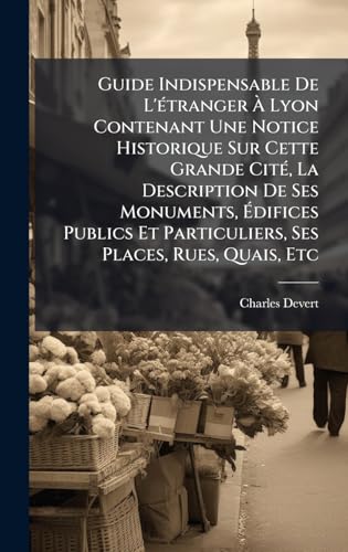 Guide Indispensable De L'Ã©tranger Ã Lyon Contenant Une Notice Historique Sur Cette Grande CitÃ©, La Description De Ses Monuments, Ãdifices Publics Et Particuliers, Ses Places, Rues, Quais, Etc