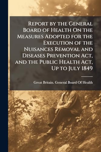Report by the General Board of Health On the Measures Adopted for the Execution of the Nuisances Removal and Diseases Prevention Act, and the Public Health Act, Up to July 1849