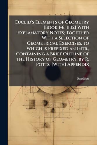 Euclid's Elements of Geometry [Book 1-6, 11,12] With Explanatory Notes; Together With a Selection of Geometrical Exercises. to Which Is Prefixed an Intr., Containing a Brief Outline of the History of Geometry. by R. Potts. [With] Appendix