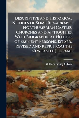 Descriptive and Historical Notices of Some Remarkable Northumbrian Castles, Churches and Antiquities, With Biographical Notices of Eminent Persons. 1St Ser., Revised and Repr. From the Newcastle Journal