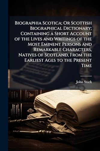 Biographia Scotica; Or Scottish Biographical Dictionary; Containing a Short Account of the Lives and Writings of the Most Eminent Persons and Remarkable Characters, Natives of Scotland, From the Earliest Ages to the Present Time
