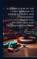A Compilation of the Laws Relating to Juvenile Courts and Dependent, Neglected, Incorrigible and Delinquent Children