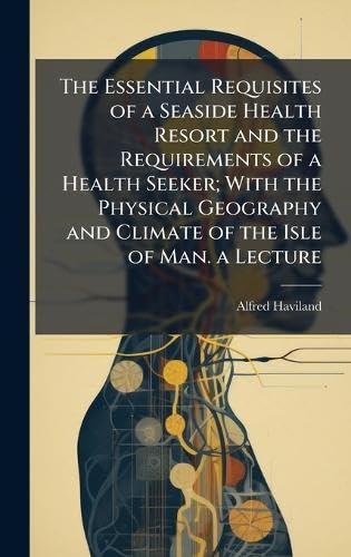 The Essential Requisites of a Seaside Health Resort and the Requirements of a Health Seeker; With the Physical Geography and Climate of the Isle of Man. a Lecture