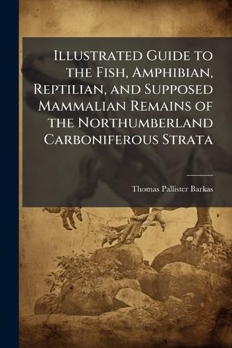 Illustrated Guide to the Fish, Amphibian, Reptilian, and Supposed Mammalian Remains of the Northumberland Carboniferous Strata