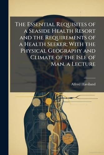 The Essential Requisites of a Seaside Health Resort and the Requirements of a Health Seeker; With the Physical Geography and Climate of the Isle of Man. a Lecture