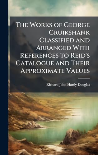 The Works of George Cruikshank Classified and Arranged With References to Reid's Catalogue and Their Approximate Values
