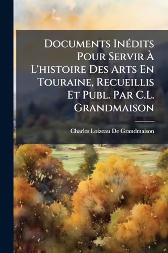 Documents InÃ©dits Pour Servir Ã L'histoire Des Arts En Touraine, Recueillis Et Publ. Par C.L. Grandmaison