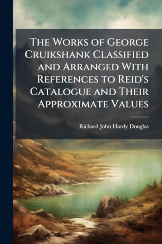 The Works of George Cruikshank Classified and Arranged With References to Reid's Catalogue and Their Approximate Values