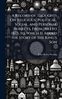 A Record of Thoughts On Religious, Political, Social, and Personal Subjects, From 1843 to 1873, to Which Is Added the Story of the King's Son