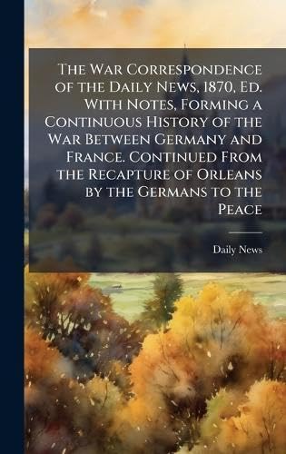 The War Correspondence of the Daily News, 1870, Ed. With Notes, Forming a Continuous History of the War Between Germany and France. Continued From the Recapture of Orleans by the Germans to the Peace