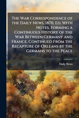 The War Correspondence of the Daily News, 1870, Ed. With Notes, Forming a Continuous History of the War Between Germany and France. Continued From the Recapture of Orleans by the Germans to the Peace