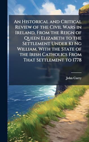 An Historical and Critical Review of the Civil Wars in Ireland, From the Reign of Queen Elizabeth to the Settlement Under Ki Ng William. With the State of the Irish Catholics From That Settlement to 1778