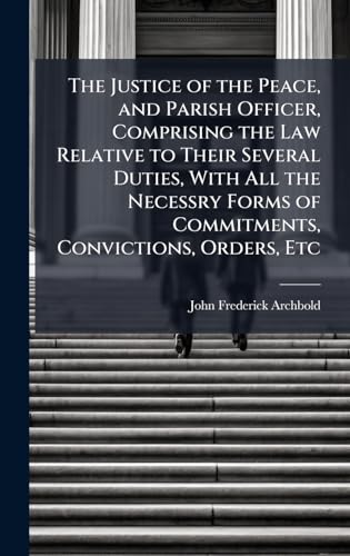 The Justice of the Peace, and Parish Officer, Comprising the Law Relative to Their Several Duties, With All the Necessry Forms of Commitments, Convictions, Orders, Etc