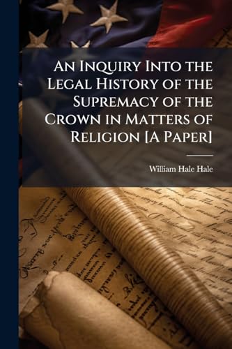 An Inquiry Into the Legal History of the Supremacy of the Crown in Matters of Religion [A Paper]